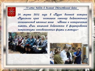 70-летие Победы в Великой Отечественной войне
24 марта 2015 года в Музее военной истории
Тульского края состоялся семинар библиотечных
специалистов именных школ «Книга и историческая
память. Роль школьной библиотеки в формировании
патриотизма: инновационные формы и методы»
 