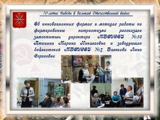 70-летие Победы в Великой Отечественной войне
Об инновационных формах и методах работы по
формированию патриотизма рассказали
заместитель директора МБОУСОШ №10
Птицина Марина Николаевна и заведующая
библиотекой МБОУСОШ №7 Белякова Анна
Сергеевна
 