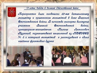 70-летие Победы в Великой Отечественной войне
Мероприятие было посвящено 82-мм батальонному
миномёту и применению миномётов в боях Великой
Отечественной войны. В качестве эксперта выступил
участник Великой Отечественной войны,
артиллерист-миномётчик Михаил Алексеевич
Кузнецов, познакомивший школьников из МБОУСОШ
№ 3 с историей миномётов и рассказавший о своих
нелёгких фронтовых буднях
 