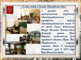 70-летие Победы в Великой Отечественной войне
4 декабря 2014 в
муниципальном бюджетном
общеобразовательном
учреждении – средней
общеобразовательной школе №
34 имени Героя Советского
Союза Николая Дмитриевича
Захарова прошел Урок
Памяти, посвященный 73-й
годовщине обороны Тулы, Дню
Неизвестного солдата,
который вошел в календарь
Памятных дат в 2014 году,
Дню Воинской славы
 