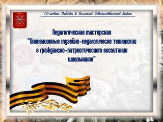 70-летие Победы в Великой Отечественной войне
Педагогическая мастерская
"Инноваионные музейно-педагогическе технологии
в гражданско-патриотическом воспитании
школьников"
 