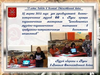 70-летие Победы в Великой Отечественной войне
27 марта 2015 года для руководителей военно-
исторических музеев ОО г. Тулы прошла
педагогическая мастерская "Инновацонные
музейно-педагогические технологии в
гражданско-патриотическом воспитании
школьников"
Музей обороны г. Тулы
в Великой Отечественной войне
 