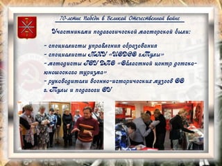 70-летие Победы в Великой Отечественной войне
Участниками педагогической мастерской были:
- специалисты управления образования
- специалисты МКУ «ЦОДСО г.Тулы»
- методисты ГОУ ДПО «Областной центр детско-
юношеского туризма»
- руководители военно-исторических музеев ОО
г. Тулы и педагоги ОУ
 