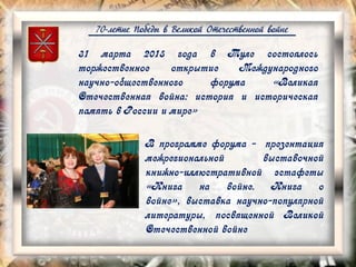 70-летие Победы в Великой Отечественной войне
31 марта 2015 года в Туле состоялось
торжественное открытие Международного
научно-общественного форума «Великая
Отечественная война: история и историческая
память в России и мире»
В программе форума - презентация
межрегиональной выставочной
книжно-иллюстративной эстафеты
«Книга на войне. Книга о
войне», выставка научно-популярной
литературы, посвященной Великой
Отечественной войне
 