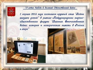 70-летие Победы в Великой Отечественной войне
1 апреля 2015 года состоялся круглый стол "Война
глазами детей" в рамках Международного научно-
общественного форума "Великая Отечественная
война: история и историческая память в России
и мире"
 