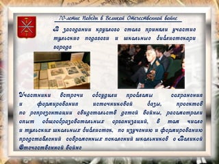 70-летие Победы в Великой Отечественной войне
В заседании круглого стола приняли участие
тульские педагоги и школьные библиотекари
города
Участники встречи обсудили проблемы сохранения
и формирования источниковой базы, проектов
по репрезентации свидетельств детей войны, рассмотрели
опыт общеобразовательных организаций, в том числе
и тульских школьных библиотек, по изучению и формированию
представлений современных поколений школьников о Великой
Отечественной войне
 