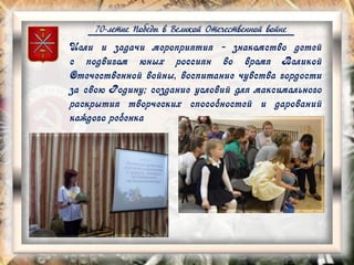 70-летие Победы в Великой Отечественной войне
Цели и задачи мероприятия - знакомство детей
с подвигом юных россиян во время Великой
Отечественной войны, воспитание чувства гордости
за свою Родину; создание условий для максимального
раскрытия творческих способностей и дарований
каждого ребенка
 