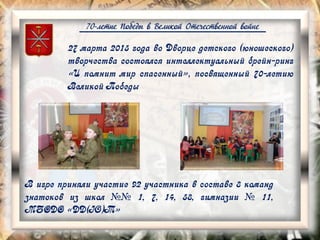 70-летие Победы в Великой Отечественной войне
27 марта 2015 года во Дворце детского (юношеского)
творчества состоялся интеллектуальный брейн-ринг
«И помнит мир спасенный», посвященный 70-летию
Великой Победы
В игре приняли участие 92 участника в составе 8 команд
знатоков из школ №№ 1, 7, 14, 58, гимназии № 11,
МБОДО «ДД(Ю)Т»
 