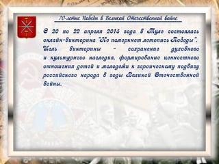 70-летие Победы в Великой Отечественной войне
С 20 по 22 апреля 2015 года в Туле состоялась
онлайн-викторина "Не померкнет летопись Победы".
Цель викторины - сохранение духовного
и культурного наследия, формирование ценностного
отношения детей и молодежи к героическому подвигу
российского народа в годы Великой Отечественной
войны.
 