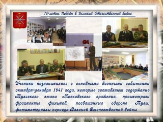 70-летие Победы в Великой Отечественной войне
Ученики познакомились с основными военными событиями
октября-декабря 1941 года, которые составляют содержание
Тульского этапа Московского сражения, просмотрели
фрагменты фильмов, посвященные обороне Тулы,
фотоматериалы периода Великой Отечественной войны
 
