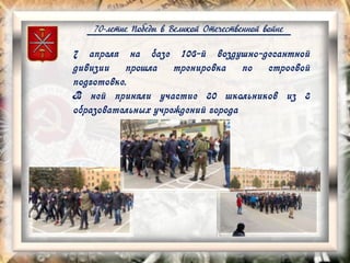70-летие Победы в Великой Отечественной войне
7 апреля на базе 106-й воздушно-десантной
дивизии прошла тренировка по строевой
подготовке.
В ней приняли участие 80 школьников из 8
образовательных учреждений города
 