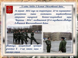 70-летие Победы в Великой Отечественной войне
16 апреля 2015 года на территории 51-го парашютно-
десантного полка состоялось торжественное
открытие городской военно–спортивной игры
"Зарница - 2015", посвященной 70-й годовщине Победы
в Великой Отечественной войне
Команды юнармейцев приняли
участие в 1-ом этапе игры –
смотре строя
 