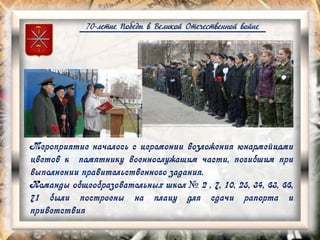 70-летие Победы в Великой Отечественной войне
Мероприятие началось с церемонии возложения юнармейцами
цветов к памятнику военнослужащим части, погибшим при
выполнении правительственного задания.
Команды общеобразовательных школ № 2 , 7, 10, 25, 34, 63, 66,
71 были построены на плацу для сдачи рапорта и
приветствия
 