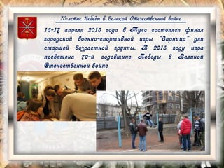 70-летие Победы в Великой Отечественной войне
16-17 апреля 2015 года в Туле состоялся финал
городской военно-спортивной игры "Зарница" для
старшей возрастной группы. В 2015 году игра
посвящена 70-й годовщине Победы в Великой
Отечественной войне
 