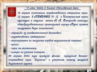 70-летие Победы в Великой Отечественной войне
16 апреля состоялось торжественное открытие игры.
17 апреля в МБОУСОШ № 17 и Центральном парке
культуры и отдыха имени П. П. Белоусова команды
общобразовательных организаций города Тулы прошли
следующие виды испытаний:
- стрельба из пневматической винтовки;
- подтягивание, отжимание;
- мероприятия по оказанию первой медицинской помощи;
- кросс;
- игры на местности;
- конкрс по знанию истории.
24 апреля 2015 года пройдет финал городской военно-
спортивной игры "Зарница" с участием команд младшей
возрастной группы
 