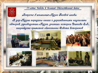 70-летие Победы в Великой Отечественной войне
Встреча в школьном Музее Боевой славы.
В дар Музею переданы книги с дарственными надписями
авторов, руководитель Музея, учитель истории Долгова Е.А.,
награждена грамотой областного Совета ветеранов
 