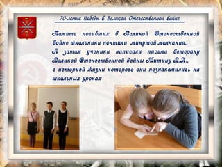 70-летие Победы в Великой Отечественной войне
Память погибших в Великой Отечественной
войне школьники почтили минутой молчания.
А затем ученики написали письма ветерану
Великой Отечественной войны Митину В.Я.,
с историей жизни которого они познакомились на
школьных уроках
 