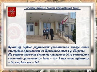 70-летие Победы в Великой Отечественной войне
Одним из первых результатов деятельности отряда стало
исследование документов по Братской могиле в д. Торхово.
По учетной карточке воинского захоронения №16 установлено
количество захороненных: всего - 329, в том числе известных
– 88, неизвестных – 241
 