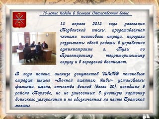 70-летие Победы в Великой Отечественной войне
В ходе поиска, анализа документов ЦАМО поисковым
отрядом школы «Вечной памятью живы» установлены
фамилии, имена, отчества воинов (всего 69), погибших в
районе Торхово, но не занесенных в учетную карточку
воинского захоронения и не обозначенных на плите Братской
могилы
15 апреля 2015 года делегация
Медвенской школы, представленная
членами поискового отряда, передала
результаты своей работы в управление
администрации г. Тулы по
Пролетарскому территориальному
округу и в городской военкомат.
 