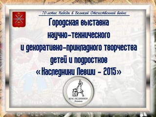 70-летие Победы в Великой Отечественной войне
Городская выставка
научно-технического
и декоративно-прикладного творчества
детей и подростков
«Наследники Левши - 2015»
 