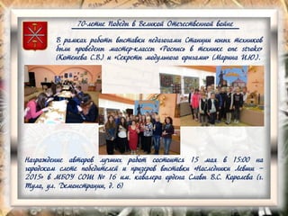 70-летие Победы в Великой Отечественной войне
В рамках работы выставки педагогами Станции юных техников
были проведены мастер-классы «Роспись в технике one stroke»
(Котенева С.В.) и «Секреты модульного оригами» (Марина И.Ю.).
Награждение авторов лучших работ состоится 15 мая в 15:00 на
городском слете победителей и призеров выставки «Наследники Левши –
2015» в МБОУ СОШ № 16 им. кавалера ордена Славы В.С. Королева (г.
Тула, ул. Демонстрации, д. 6)
 