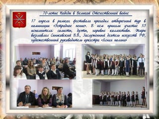 70-летие Победы в Великой Отечественной войне
17 апреля в рамках фестиваля проходил отборочный тур в
номинации «Эстрадное пение». В нем приняли участие 53
исполнителя: солисты, дуэты, хоровые коллективы. Жюри
возглавлял Синьковский В.В., Заслуженный деятель искусств РФ,
художественный руководитель оркестра «Ясная поляна»
 