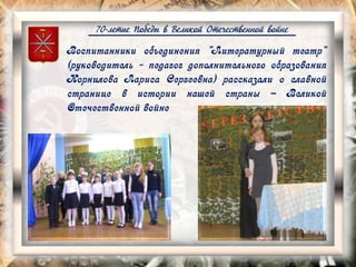 70-летие Победы в Великой Отечественной войне
Воспитанники объединения "Литературный театр"
(руководитель - педагог дополнительного образования
Корнилова Лариса Сергеевна) рассказали о славной
странице в истории нашей страны – Великой
Отечественной войне
 