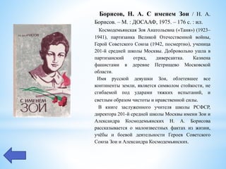 Борисов, Н. А. С именем Зои / Н. А.
Борисов. – М. : ДОСААФ, 1975. – 176 с. : ил.
Космодемьянская Зоя Анатольевна («Таня») (1923–
1941), партизанка Великой Отечественной войны,
Герой Советского Союза (1942, посмертно), ученица
201-й средней школы Москвы. Добровольно ушла в
партизанский отряд, диверсантка. Казнена
фашистами в деревне Петрищево Московской
области.
Имя русской девушки Зои, облетевшее все
континенты земли, является символом стойкости, не
сгибаемой под ударами тяжких испытаний, и
светлым образом чистоты и нравственной силы.
В книге заслуженного учителя школы РСФСР,
директора 201-й средней школы Москвы имени Зои и
Александра Космодемьянских Н. А. Борисова
рассказывается о малоизвестных фактах из жизни,
учёбы и боевой деятельности Героев Советского
Союза Зои и Александра Космодемьянских.
 