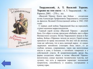 Твардовский, А. Т. Василий Теркин.
Теркин на том свете / А. Т. Твардовский. – М. :
Раритет, 2001. – 270 с. : ил.
«Василий Тёркин: Книга про бойца» – солдатская
поэма Александра Трифоновича Твардовского, созданная
на фронтах Великой Отечественной войны в 1942–1945
годах.
С первых дней войны Твардовский был на передовой,
служил военным корреспондентом.
Главный герой поэмы «Василий Тёркин» – рядовой
боец. Его образ в поэме предельно обобщён, как и образ
Неизвестного солдата. Поэма Твардовского вошла в быт
войны. Бойцы «Тёркина» читали на досуге. Герой поэмы
пришёлся по нраву миллионам. Он жил той же жизнью,
теми же заботами, что и весь окопный народ: от самых
заурядных житейских («потерял боец кисет…») до
глубоко личных, сокровенных, таких как неотступные
мысли о доме, о близких, о погибших товарищах и о
собственной участи. В непритязательной, вроде бы,
форме солдатских «баек» в поэме «Василий Тёркин»
воплотились самые высокие человеческие чувства, всё
лучшее, что есть в народном характере: непоказной
патриотизм, способность к подвигу, сострадание к
чужому горю.
 