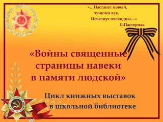 «…Настанет новый,
лучший век.
Исчезнут очевидцы…»
Б.Пастернак
Цикл книжных выставок
в школьной библиотеке
«Войны священные
страницы навеки
в памяти людской»
 