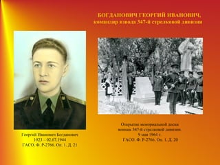 БОГДАНОВИЧ ГЕОРГИЙ ИВАНОВИЧ,
командир взвода 347-й стрелковой дивизии
Георгий Иванович Богданович
1923 – 02.07.1944
ГАСО. Ф. Р-2766. Оп. 1. Д. 21
Открытие мемориальной доски
воинам 347-й стрелковой дивизии.
9 мая 1964 г.
ГАСО. Ф. Р-2766. Оп. 1. Д. 20
 