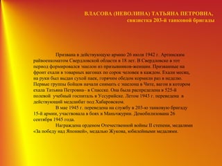 ВЛАСОВА (НЕВОЛИНА) ТАТЬЯНА ПЕТРОВНА,
связистка 203-й танковой бригады
Призвана в действующую армию 26 июля 1942 г. Артинским
райвоенкоматом Свердловской области в 18 лет. В Свердловске в тот
период формировался эшелон из призывников-женщин. Призванные на
фронт ехали в товарных вагонах по сорок человек в каждом. Ехали месяц,
на руки был выдан сухой паек, горячим обедом кормили раз в неделю.
Первые группы бойцов начали снимать с эшелона в Чите, вагон в котором
ехала Татьяна Петровна– в Спасске. Она была распределена в 525-й
полевой учебный госпиталь в Уссурийске. Летом 1943 г. переведена в
действующий медсанбат под Хабаровском.
В мае 1945 г. переведена на службу в 203-ю танковую бригаду
15-й армии, участвовала в боях в Маньчжурии. Демобилизована 26
сентября 1945 года.
Награждена орденом Отечественной войны II степени, медалями
«За победу над Японией», медалью Жукова, юбилейными медалями.
 