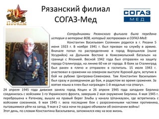 Рязанский филиал
СОГАЗ-Мед
Сотрудниками Рязанского филиала была передана
история о ветеране ВОВ, который застрахован в СОГАЗ-Мед:
Константин Васильевич Солянкин родился в г. Рязани 5
июня 1923 г. В ноябре 1941 г. был призван на службу в армию.
Вначале попал по распределению в город Ворошилов (ныне
Уссурийск) на Дальнем Востоке в Комсомольский батальон на
границе с Японией. Весной 1942 года был отправлен на защиту
города Сталинграда, на линию 60 км от города. В боях за Сталинград
был ранен в плечо и отправлен в госпиталь. 15 июля 1943 г.
участвовал в сражении на северном выступе Курской дуги, вступив в
бой на рубеже Центровка-Семеновка. Там Константин Васильевич
был сразу и разведчиком до боя, и радистом во время сражения. За
взятие языка в плен был награжден 1-й медалью «за отвагу».
24 апреля 1945 года дивизия заняла город Кецин и 26 апреля 1945 года западнее Берлина
соединилась с войсками 1-го Украинского фронта, завершив 2 мая окружение Берлина. 4 мая 1945 г.
переброшена к Ратенову, вышла на правый берег Эльбы у канала Шпанхаузен, где встретилась с
войсками союзников. 6 мая 1945 г. вела последние бои с разрозненными частями противника,
пытавшимися уйти на запад. 9 мая в 2 часа ночи по радио объявили об окончании войны!
Этот день, по словам Константина Васильевича, запомнился ему на всю жизнь.
 