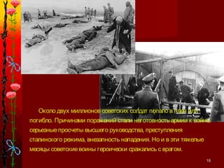 1818
Около двух миллионов советских солдат попало в плен или
погибло. Причинами поражений стали неготовность армии к войне,
серьезныепросчеты высшего руководства, преступления
сталинского режима, внезапность нападения. Но и в эти тяжелые
месяцы советскиевоины героически сражались с врагом.
 