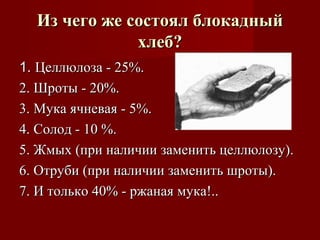 1.1. Целлюлоза - 25%.Целлюлоза - 25%.
2. Шроты - 20%.2. Шроты - 20%.
3. Мука ячневая - 5%.3. Мука ячневая - 5%.
4. Солод - 10 %.4. Солод - 10 %.
5. Жмых (при наличии заменить целлюлозу).5. Жмых (при наличии заменить целлюлозу).
6. Отруби (при наличии заменить шроты).6. Отруби (при наличии заменить шроты).
7. И только 40% - ржаная мука!..7. И только 40% - ржаная мука!..
Из чего же состоял блокадныйИз чего же состоял блокадный
хлеб?хлеб?
 