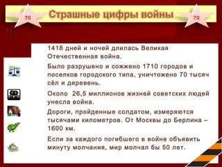 1418 дней и ночей длилась Великая
Отечественная война.
Было разрушено и сожжено 1710 городов и
поселков городского типа, уничтожено 70 тысяч
сёл и деревень.
Около 26,5 миллионов жизней советских людей
унесла война.
Дороги, пройденные солдатом, измеряются
тысячами километров. От Москвы до Берлина –
1600 км.
Если за каждого погибшего в войне объявить
минуту молчания, мир молчал бы 50 лет.
1)1)
70 70
 