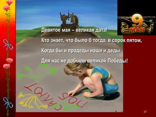 3737
Девятое мая – великая дата!Девятое мая – великая дата!
Кто знает, что было б тогда, в сорок пятом,Кто знает, что было б тогда, в сорок пятом,
Когда бы и прадеды наши и дедыКогда бы и прадеды наши и деды
Для нас не добыли великой Победы!Для нас не добыли великой Победы!
 