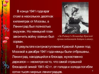66
В результатеконтрнаступления Красной Армии под
Москвой в декабре1941 годанемцы были отброшены.
Ленинград, находящийся в блокаде, мужественно
держался — несмотря нато, что самой страшной
блокадной зимой 1941-42 гг. от голодаи холодапогибли
сотни тысяч мирных ленинградцев.
В конце1941 годавраг
стоял в нескольких десятках
километрах от Москвы, а
Ленинград был полностью
окружен. Но немецкий план
закончить войну осенью был
сорван.
«За Родину!» Командир Красной
Армии поднимает бойцов в атаку.
 