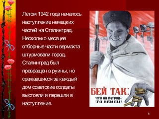 88
Летом 1942 годаначалось
наступлениенемецких
частей наСталинград.
Несколько месяцев
отборныечасти вермахта
штурмовали город.
Сталинград был
превращен в руины, но
сражавшиеся закаждый
дом советскиесолдаты
выстояли и перешли в
наступление.
 
