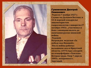Гужевников Дмитрий
Семенович
Родился 7 ноября 1927 г.
Служил на Дальнем Востоке, в
53-й морской эскадрилье
авиамотористом
гидросамолетов с января по 27
октября 1945г. , участвовал в
боях с японцами вплоть до
окончания русско-японской
войны.
Рядовой.
Награжден медалью «За
победу над Японией».
После войны работал
вальщиком леса в Иркутской
области, с1974 года-слесарем
на птицефабрике «Томская».
Ветеран труда. Умер 7 апреля
2005г., похоронен в с.
Заречный.
 