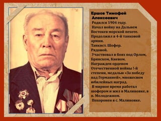 Ершов Тимофей
Алексеевич
Родился 1904 году.
Начал войну на Дальнем
Востокев морской пехоте.
Продолжил в 4-й танковой
армии.
Танкист. Шофер.
Рядовой.
Участвовал в боях под Орлом,
Брянском, Киевом.
Награжден орденом
Отечественной войны !-й
степени, медалью «За победу
над Германией», множесвом
юбилейных наград.
В мирное время работал
шофером и жил в Малиновке, в
п. Молодежном.
Похоронен в с. Малиновке.
 