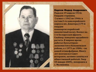Карпов Федор Андреевич
Родился 19 апреля 1914г.
Гвардии старшина.
Служил с 1942 по 1946г. в
составе3-го кавалерийского
корпуса им. Доватора (179-й
гвардии
конноартиллерийский
минометный полк). Воевал на
1-м Белорусском фронте.
Снайпер, наводчик орудийного
расчета. В мирное время
работал бухгалтером-
экономистом в Копашевском
районе, а с 1973 до 1980г. – на
нашей птицефабрике. Много
лет возглавлял Совет
ветеранов, активно занимался
общественной работой. Умер
18 января 2009г., похоронен в
с. Малиновка.
 