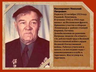 Каспирович Николай
Петрович
Родился 23 октября 1923году.
Рядовой. Пехотинец.
В течение 1942 и 1943 года
воевал на Волховском фронте.
Принимал участие в обороне
Ленинграда в районе станций
Кириши, Гатчина.
Демобилизован по ранению.
Награды: медали «За отвагу»,
«За доблестный труд в Великой
Отечественной войне»,орден
Великой Отечественной
войны. Работал учителем в
школе, а в последние годы –
киномехаником в клубе п.
Заречного. Жил и умер в п.
Заречном.
 