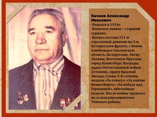 Качаев Александр
Иванович.
Родился в 1924г.
Воинское звание – старший
сержант.
Воевал составе 251-й
стрелковой дивизии на 3-м
Белорусском фронте, с боями
освобождал Смоленскую
область. Белоруссию, Литву,
Латвию. Восточную Пруссию,
город Кенигсберг. Награды:
орден Отечественной войны
2степени., орден Красной
Звезды, Славы 3-й степени,
медали «За отвагу», «За взятие
Кенигсберга», «За победу над
Германией», юбилейные
медали. После войны трудился
на сельхозпредприятиях
Томского райана
 