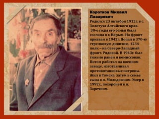 Коротков Михаил
Лазаревич
Родился 23 октября 1912г. в с.
Золотуха Алтайского края.
30-е годы его семья была
сослана в г. Нарым. На фронт
призван в 1942г. Попал в 370-ю
стрелковую дивизию, 1234
полк – на Северо-Западный
фронт. Рядовой. В 1943г. был
тяжело ранен и комиссован.
Потом работал на военном
заводе, изготавливал
противотанковые патроны.
Жил в Томске, затем в семье
сына в п. Молодежном. Умер в
1992г., похоронен в п.
Заречном.
 