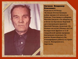 Неганов Владимир
Елисеевич
Родился в 1919году.
Великую Отечественную
войну прошел от начала до
Победы. Участвовал в обороне
Москвы (медаль «За оборону»),
в битве на Орловско-Курской
дуге (награжден орденом
Красной Звезды, медалью «За
боевые заслуги») Воевал на 2-м
Белорусском фронте в 11-й
гвардейской армии прорыва
(награжден медалью «За
взятие Кенигсберга»). На
птицефабрике работал в строй-
отделе. Похоронен в п.
Заречном.
 