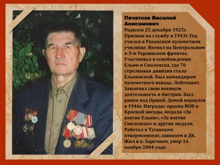 Печатнов Василий
Анисимович
Родился 25 декабря 1925г.
Призван на службу в 1943г. Год
учился в Рязанском пулеметном
училище. Воевал на Центральном
и 3-м Украинском фронтах.
Участвовал в освобождении
Ельни и Смоленска, где 76
стрелковая дивизия стала
Ельнинской. Был командиром
пулеметного взвода. Лейтенант.
Закончил свою военную
деятельность в Австрии. Был
ранен под Оршей. Домой вернулся
в 1946г. Награды: ордена ВОВ и
Красной звезды, медали «За
взятие Ельни», «За взятие
Смоленска» и другие медали.
Работал в Туганском
откормсовхозе, завхозом в ДК.
Жил в п. Заречном, умер 16
ноября 2004 года.
 
