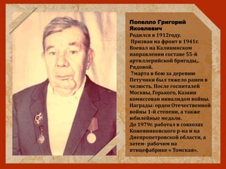 Попелло Григорий
Яковлевич
Родился в 1912году.
Призван на фронт в 1941г.
Воевал на Калининском
направлении составе 55-й
артиллерийской бригады,.
Рядовой.
7марта в бою за деревню
Петучики был тяжело ранен в
челюсть. После госпиталей
Москвы, Горького, Казани
комиссован инвалидом войны.
Награды: орден Отечественной
войны 1-й степени, а также
юбилейные медали.
До 1979г. работал в совхозах
Кожевниковского р-на и на
Днепропетровской области, а
затем- рабочим на
птицефабрике « Томская».
 