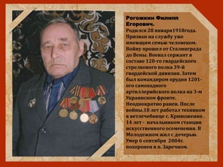 Рогожкин Филипп
Егорович.
Родился 28 января1918года.
Призван на службу уже
имеющим семью человеком.
Войну прошел от Сталинграда
до Вены. Воевал сержант в
составе 120-го гвардейского
стрелкового полка 39-й
гвардейской дивизии. Затем
был командиром орудия 1201-
ого самоходного
артиллерийского полка на 3-м
Украинском фронте.
Неоднократно ранен. После
войны,18 лет работал техником
в ветлечебнице с. Кривошеино .
14 лет - начальником станции
искусственного осеменения. В
Молодежном жил с дочерью.
Умер 6 сентября 2004г.
похоронен в п. Заречном.
 