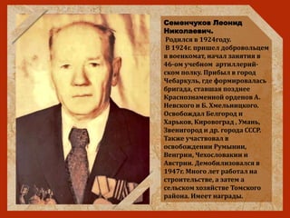 Семенчуков Леонид
Николаевич.
Родился в 1924году.
В 1924г. пришел добровольцем
в военкомат, начал занятия в
46-ом учебном артиллерий-
ском полку. Прибыл в город
Чебаркуль, где формировалась
бригада, ставшая позднее
Краснознаменной орденов А.
Невского и Б. Хмельницкого.
Освобождал Белгород и
Харьков, Кировоград , Умань,
Звенигород и др. города СССР.
Также участвовал в
освобождении Румынии,
Венгрии, Чехословакии и
Австрии. Демобилизовался в
1947г. Много лет работал на
строительстве, а затем а
сельском хозяйстве Томского
района. Имеет награды.
 